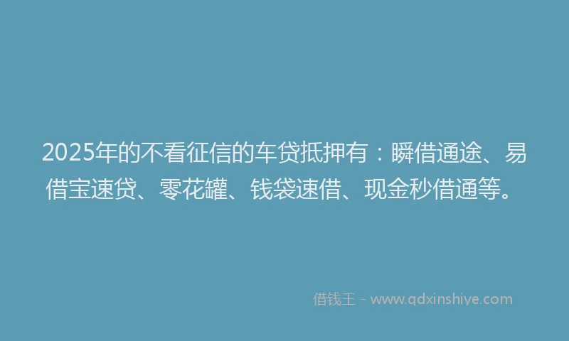 2025年的不看征信的车贷抵押有：瞬借通途、易借宝速贷、零花罐、钱袋速借、现金秒借通等。