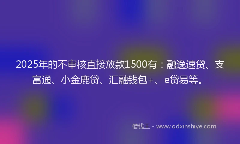 2025年的不审核直接放款1500有：融逸速贷、支富通、小金鹿贷、汇融钱包+、e贷易等。