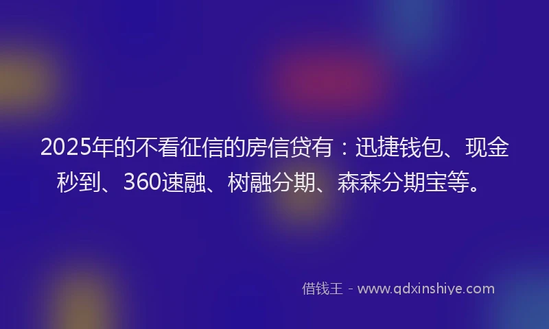 2025年的不看征信的房信贷有：迅捷钱包、现金秒到、360速融、树融分期、森森分期宝等。