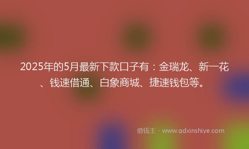 2025年的5月最新下款口子有：金瑞龙、新一花、钱速借通、白象商城、捷速钱包等。