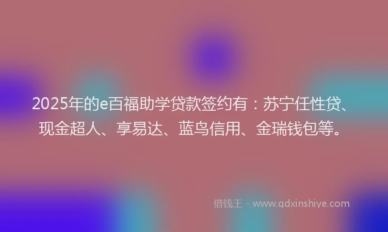 2025年的e百福助学贷款签约有：苏宁任性贷、现金超人、享易达、蓝鸟信用、金瑞钱包等。