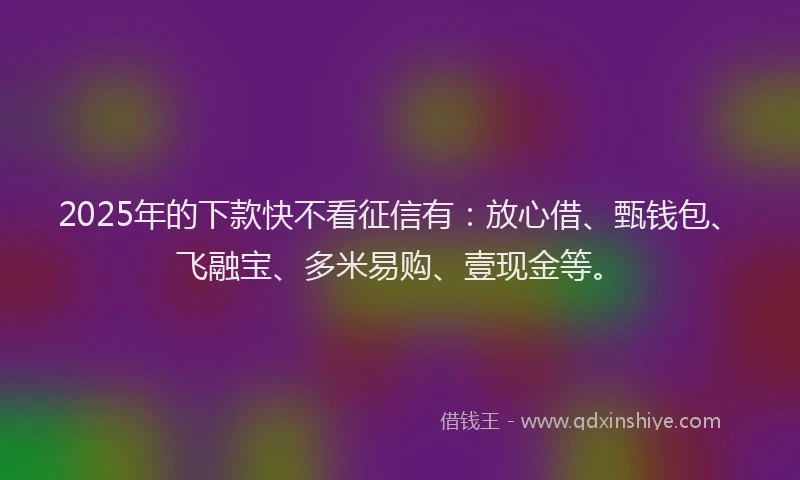 2025年的下款快不看征信有：放心借、甄钱包、飞融宝、多米易购、壹现金等。