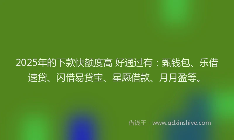 2025年的下款快额度高 好通过有：甄钱包、乐借速贷、闪借易贷宝、星愿借款、月月盈等。