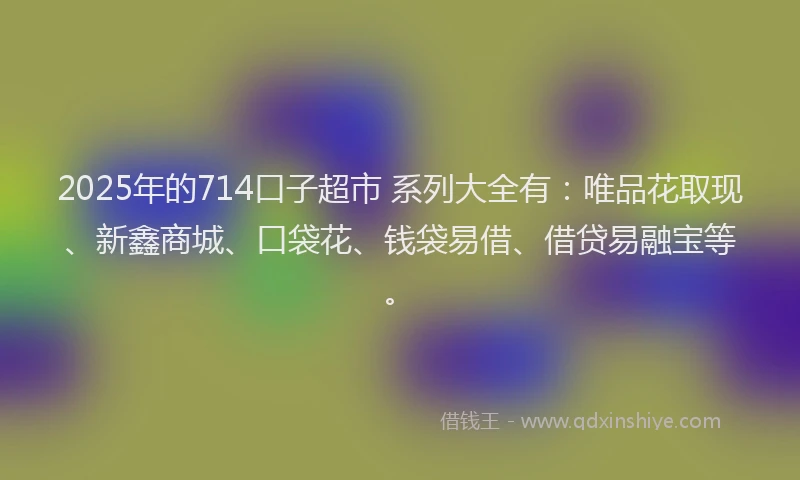 2025年的714口子超市 系列大全有：唯品花取现、新鑫商城、口袋花、钱袋易借、借贷易融宝等。