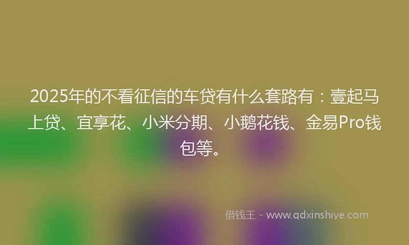 2025年的不看征信的车贷有什么套路有：壹起马上贷、宜享花、小米分期、小鹅花钱、金易Pro钱包等。