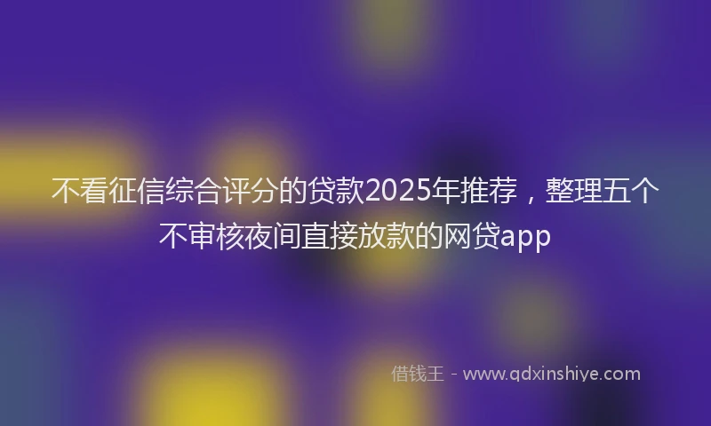 不看征信综合评分的贷款2025年推荐，整理五个不审核夜间直接放款的网贷app