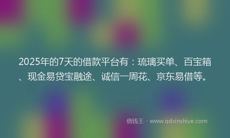 2025年的7天的借款平台有：琉璃买单、百宝箱、现金易贷宝融途、诚信一周花、京东易借等。