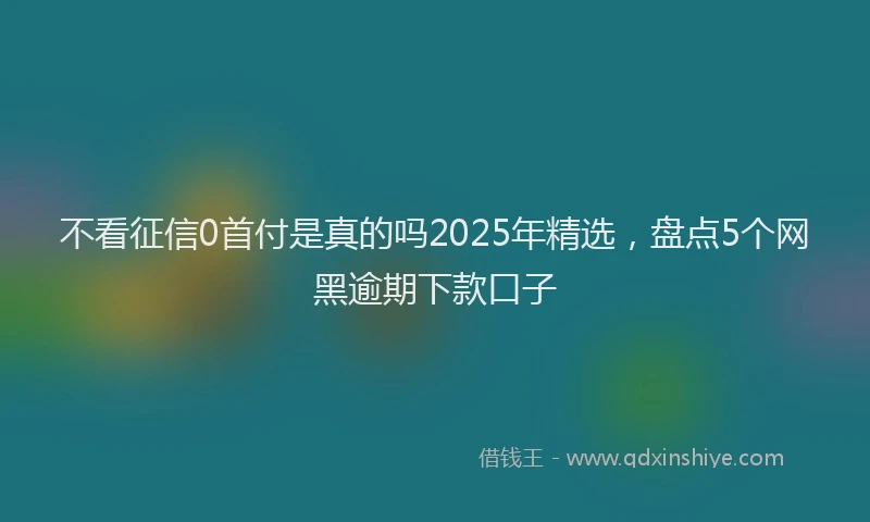 不看征信0首付是真的吗2025年精选，盘点5个网黑逾期下款口子