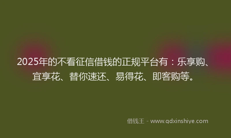 2025年的不看征信借钱的正规平台有：乐享购、宜享花、替你速还、易得花、即客购等。