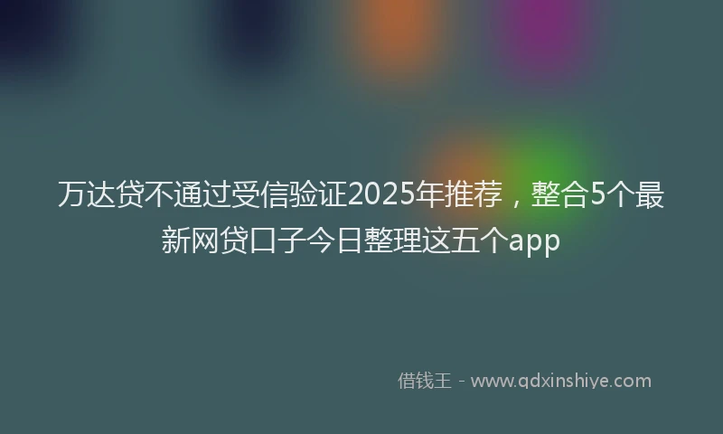 万达贷不通过受信验证2025年推荐，整合5个最新网贷口子今日整理这五个app