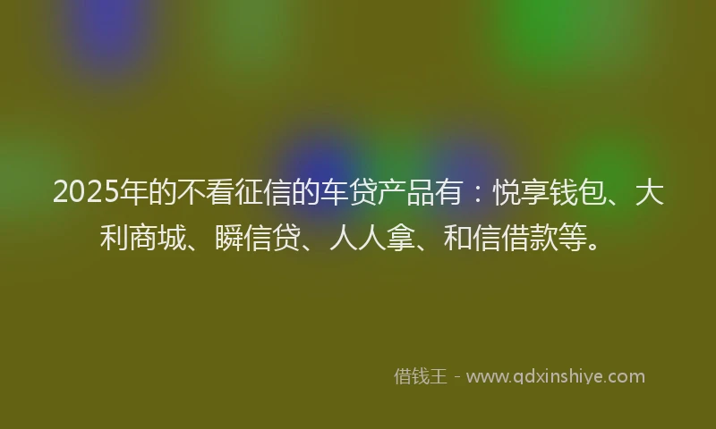 2025年的不看征信的车贷产品有：悦享钱包、大利商城、瞬信贷、人人拿、和信借款等。