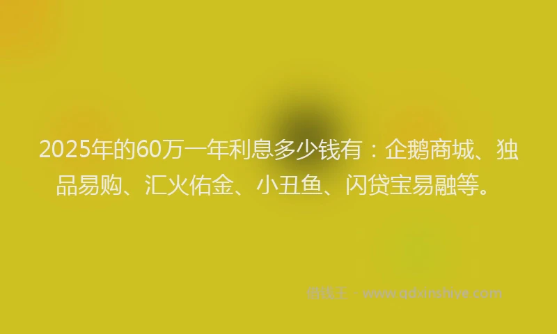 2025年的60万一年利息多少钱有：企鹅商城、独品易购、汇火佑金、小丑鱼、闪贷宝易融等。