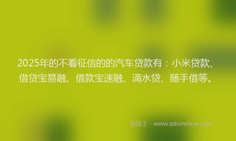 2025年的不看征信的的汽车贷款有：小米贷款、借贷宝易融、借款宝速融、滴水贷、随手借等。