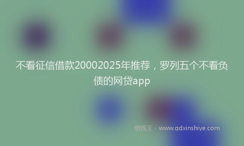 不看征信借款20002025年推荐，罗列五个不看负债的网贷app