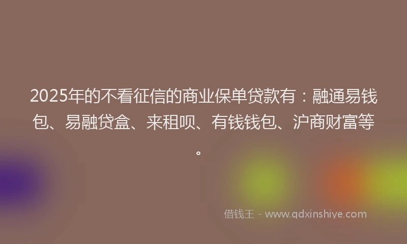 2025年的不看征信的商业保单贷款有：融通易钱包、易融贷盒、来租呗、有钱钱包、沪商财富等。