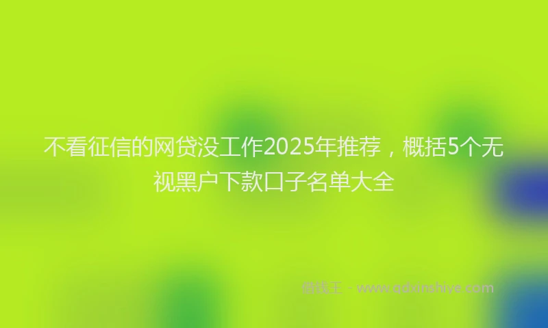 不看征信的网贷没工作2025年推荐，概括5个无视黑户下款口子名单大全