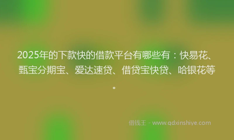 2025年的下款快的借款平台有哪些有：快易花、甄宝分期宝、爱达速贷、借贷宝快贷、哈银花等。