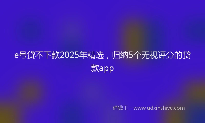 e号贷不下款2025年精选，归纳5个无视评分的贷款app