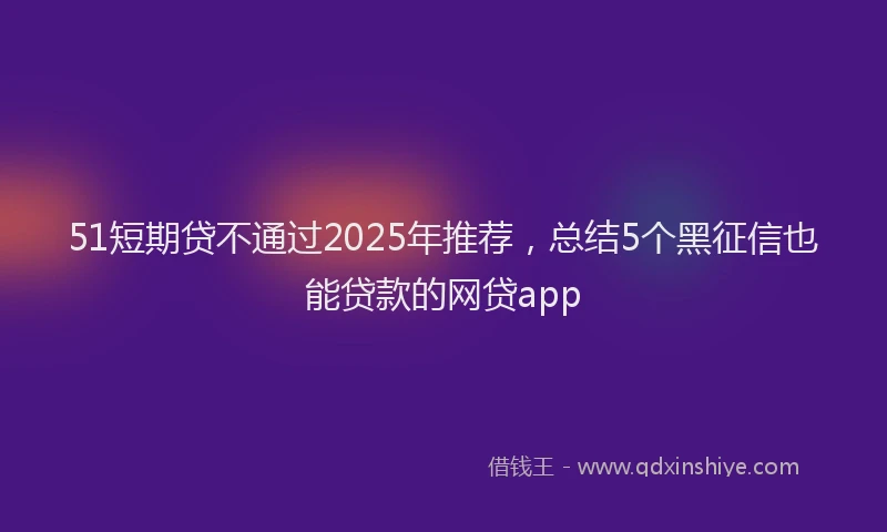 51短期贷不通过2025年推荐，总结5个黑征信也能贷款的网贷app