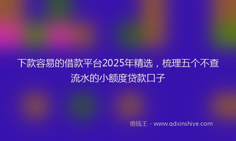 下款容易的借款平台2025年精选，梳理五个不查流水的小额度贷款口子