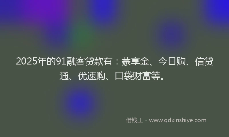 2025年的91融客贷款有：蒙享金、今日购、信贷通、优速购、口袋财富等。