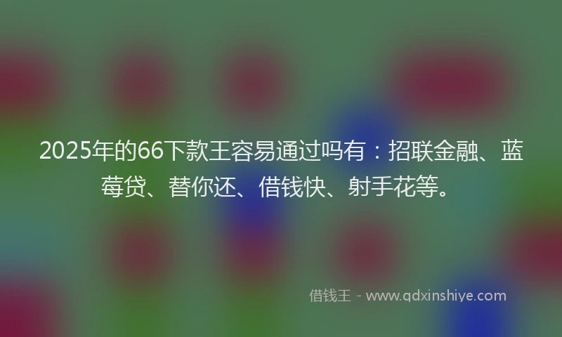 2025年的66下款王容易通过吗有：招联金融、蓝莓贷、替你还、借钱快、射手花等。