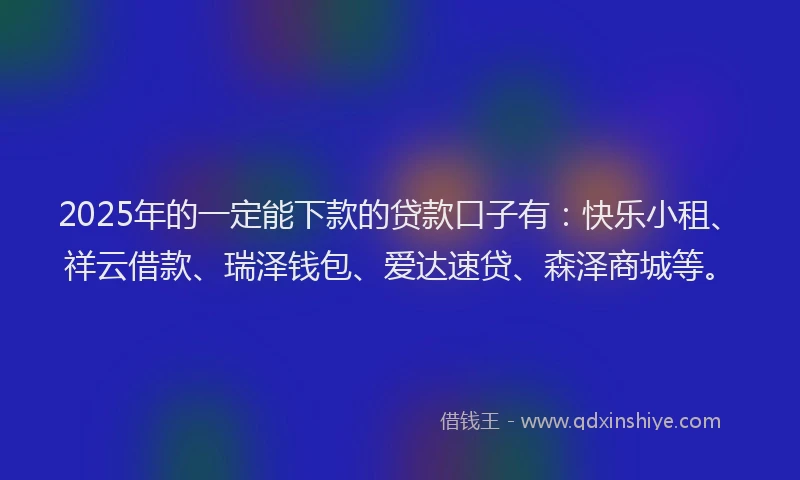 2025年的一定能下款的贷款口子有：快乐小租、祥云借款、瑞泽钱包、爱达速贷、森泽商城等。