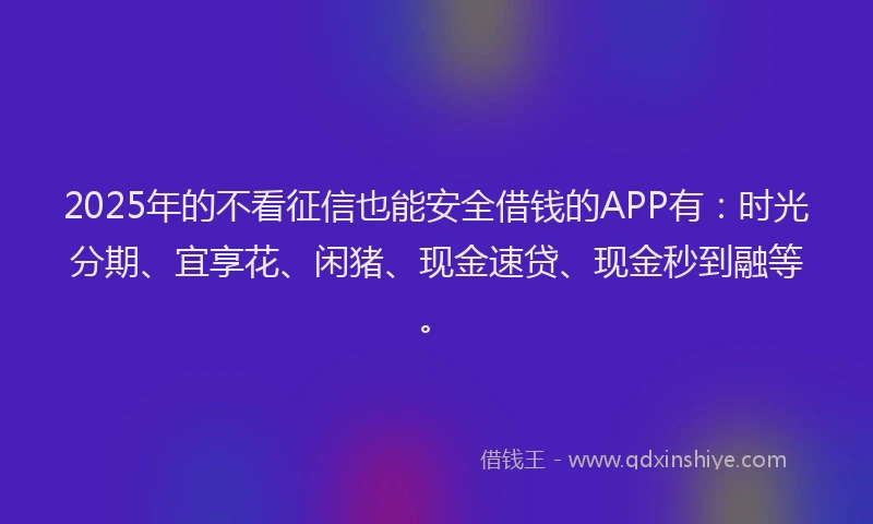 2025年的不看征信也能安全借钱的APP有：时光分期、宜享花、闲猪、现金速贷、现金秒到融等。