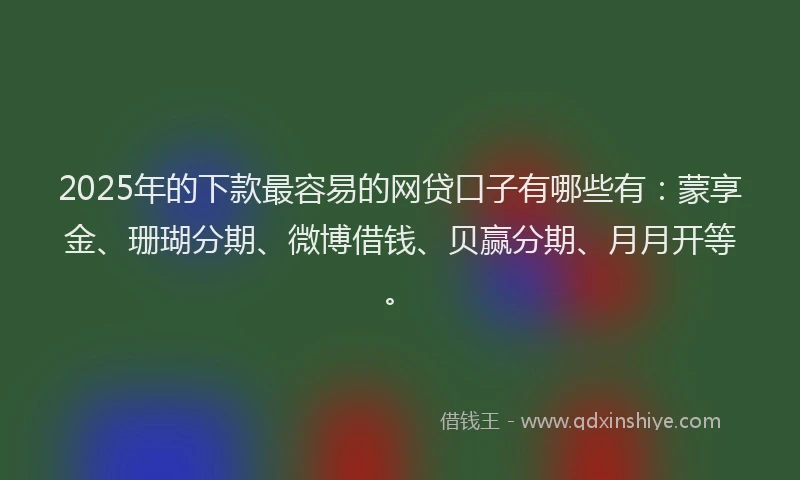 2025年的下款最容易的网贷口子有哪些有：蒙享金、珊瑚分期、微博借钱、贝赢分期、月月开等。