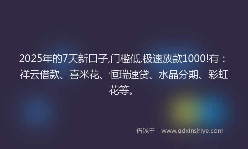 2025年的7天新口子,门槛低,极速放款1000!有：祥云借款、喜米花、恒瑞速贷、水晶分期、彩虹花等。
