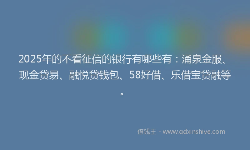2025年的不看征信的银行有哪些有：涌泉金服、现金贷易、融悦贷钱包、58好借、乐借宝贷融等。