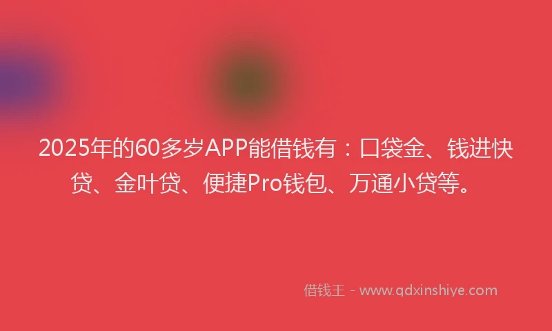 2025年的60多岁APP能借钱有：口袋金、钱进快贷、金叶贷、便捷Pro钱包、万通小贷等。