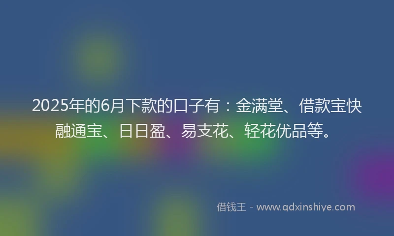 2025年的6月下款的口子有：金满堂、借款宝快融通宝、日日盈、易支花、轻花优品等。