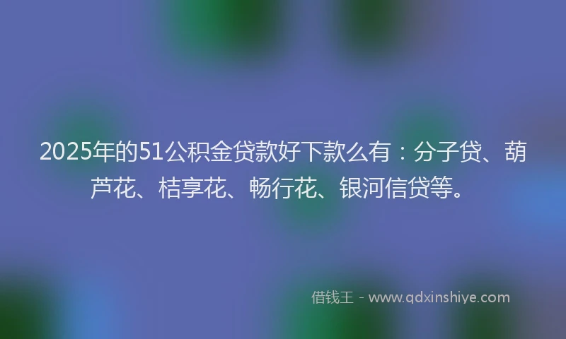 2025年的51公积金贷款好下款么有：分子贷、葫芦花、桔享花、畅行花、银河信贷等。
