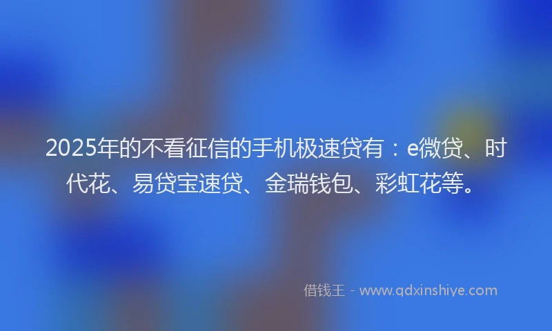 2025年的不看征信的手机极速贷有：e微贷、时代花、易贷宝速贷、金瑞钱包、彩虹花等。