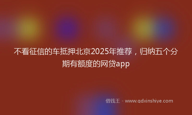 不看征信的车抵押北京2025年推荐，归纳五个分期有额度的网贷app