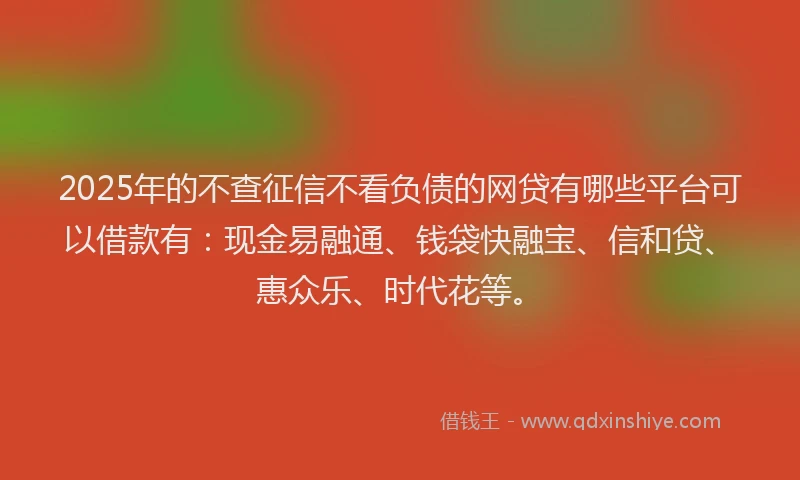 2025年的不查征信不看负债的网贷有哪些平台可以借款有：现金易融通、钱袋快融宝、信和贷、惠众乐、时代花等。
