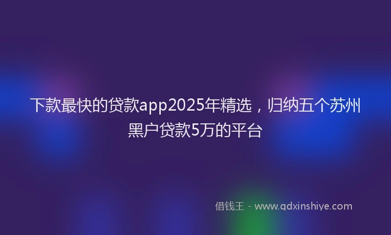 下款最快的贷款app2025年精选，归纳五个苏州黑户贷款5万的平台