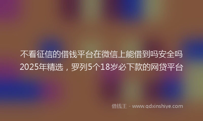 不看征信的借钱平台在微信上能借到吗安全吗2025年精选，罗列5个18岁必下款的网贷平台