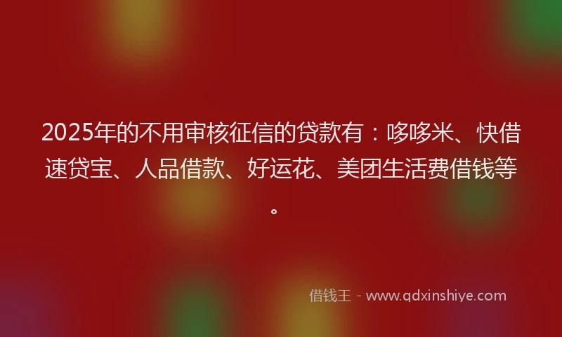 2025年的不用审核征信的贷款有：哆哆米、快借速贷宝、人品借款、好运花、美团生活费借钱等。