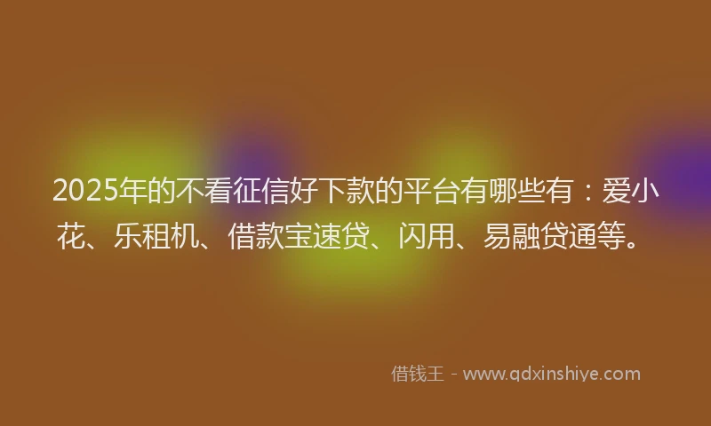 2025年的不看征信好下款的平台有哪些有：爱小花、乐租机、借款宝速贷、闪用、易融贷通等。