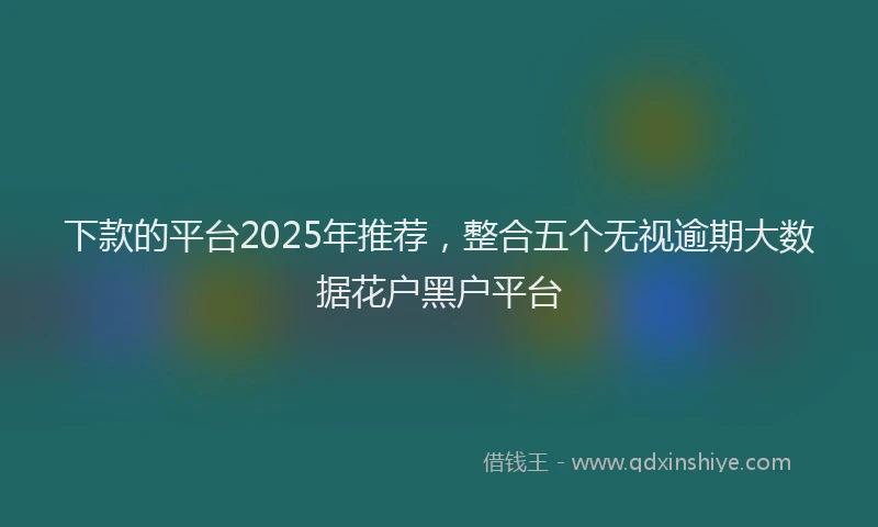 下款的平台2025年推荐，整合五个无视逾期大数据花户黑户平台