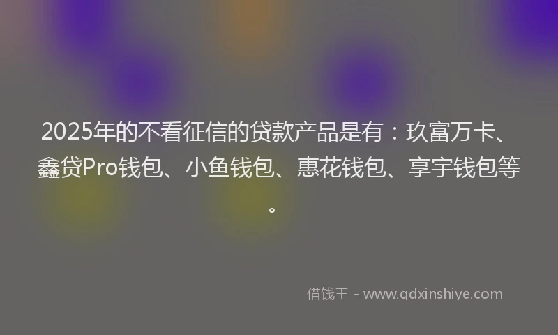 2025年的不看征信的贷款产品是有：玖富万卡、鑫贷Pro钱包、小鱼钱包、惠花钱包、享宇钱包等。