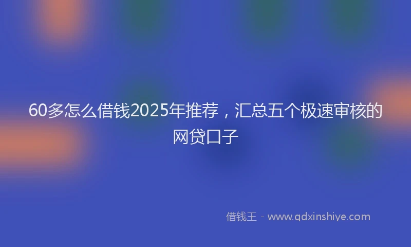 60多怎么借钱2025年推荐，汇总五个极速审核的网贷口子