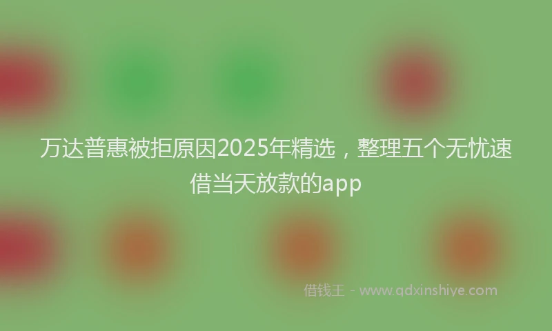 万达普惠被拒原因2025年精选，整理五个无忧速借当天放款的app