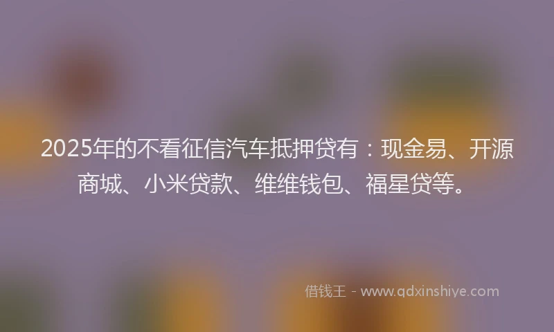 2025年的不看征信汽车抵押贷有：现金易、开源商城、小米贷款、维维钱包、福星贷等。