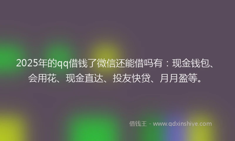 2025年的qq借钱了微信还能借吗有：现金钱包、会用花、现金直达、投友快贷、月月盈等。