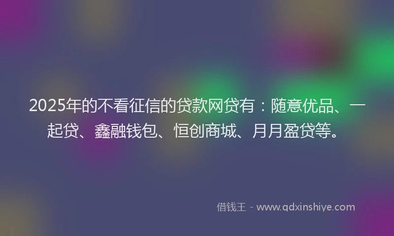 2025年的不看征信的贷款网贷有：随意优品、一起贷、鑫融钱包、恒创商城、月月盈贷等。
