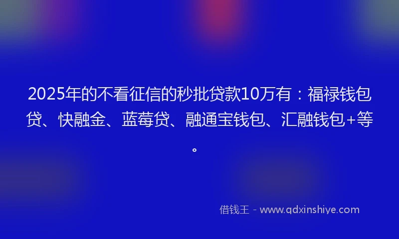 2025年的不看征信的秒批贷款10万有：福禄钱包贷、快融金、蓝莓贷、融通宝钱包、汇融钱包+等。