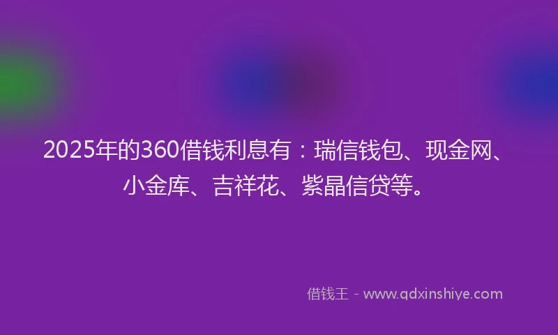 2025年的360借钱利息有：瑞信钱包、现金网、小金库、吉祥花、紫晶信贷等。
